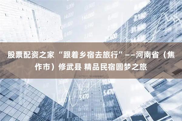 股票配资之家 “跟着乡宿去旅行”——河南省（焦作市）修武县 精品民宿圆梦之旅