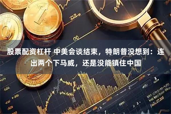 股票配资杠杆 中美会谈结束，特朗普没想到：连出两个下马威，还是没能镇住中国