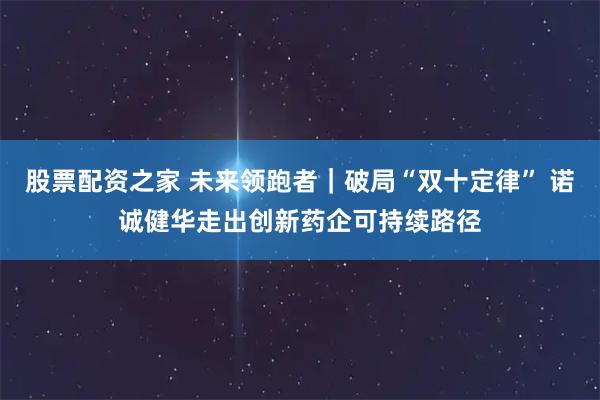 股票配资之家 未来领跑者｜破局“双十定律” 诺诚健华走出创新药企可持续路径