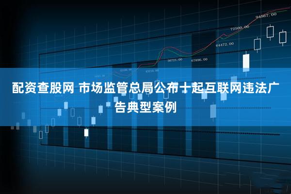 配资查股网 市场监管总局公布十起互联网违法广告典型案例