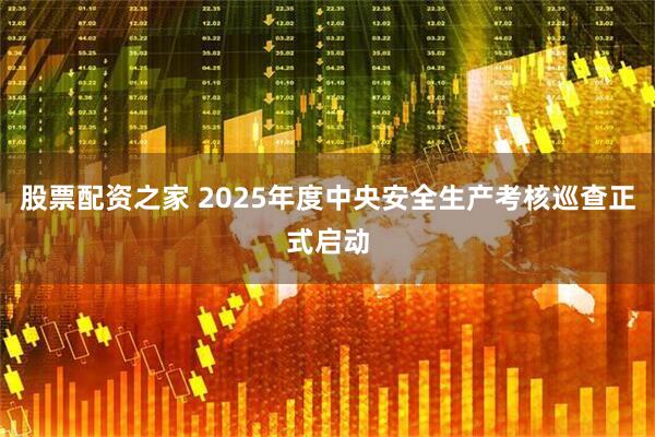 股票配资之家 2025年度中央安全生产考核巡查正式启动