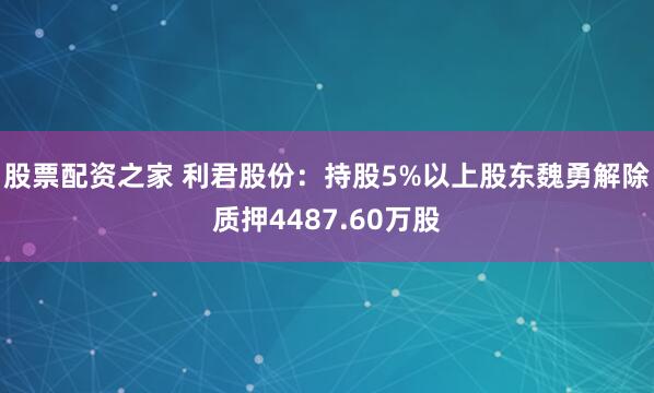 股票配资之家 利君股份：持股5%以上股东魏勇解除质押4487.60万股