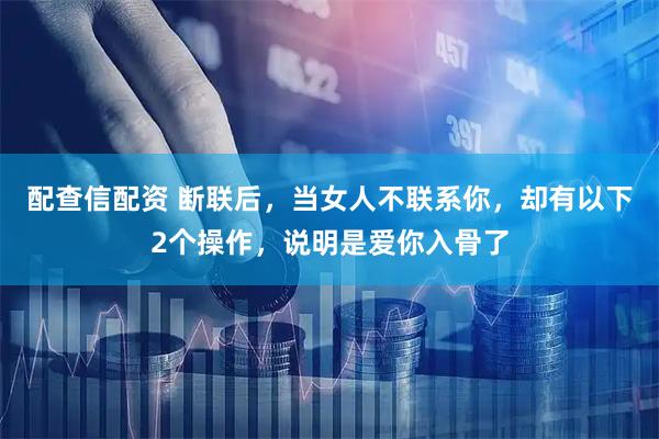 配查信配资 断联后，当女人不联系你，却有以下2个操作，说明是爱你入骨了