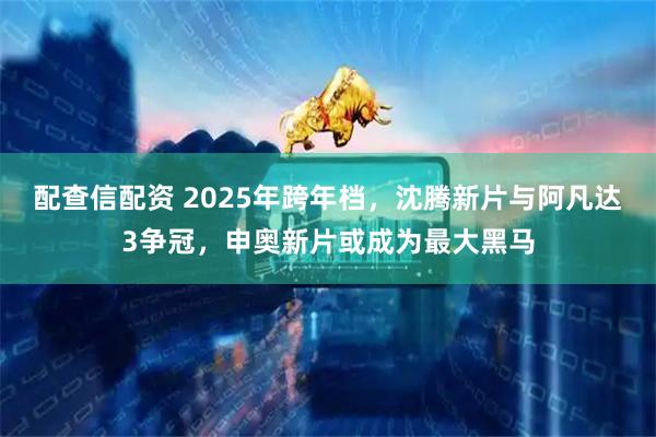 配查信配资 2025年跨年档，沈腾新片与阿凡达3争冠，申奥新片或成为最大黑马