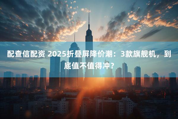 配查信配资 2025折叠屏降价潮：3款旗舰机，到底值不值得冲？