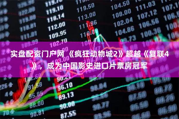 实盘配资门户网 《疯狂动物城2》超越《复联4》，成为中国影史进口片票房冠军