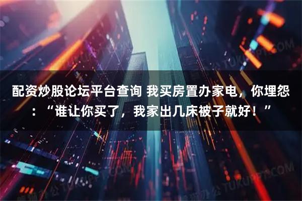 配资炒股论坛平台查询 我买房置办家电，你埋怨：“谁让你买了，我家出几床被子就好！”