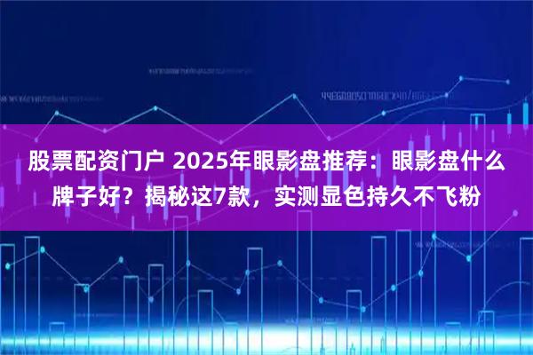 股票配资门户 2025年眼影盘推荐：眼影盘什么牌子好？揭秘这7款，实测显色持久不飞粉
