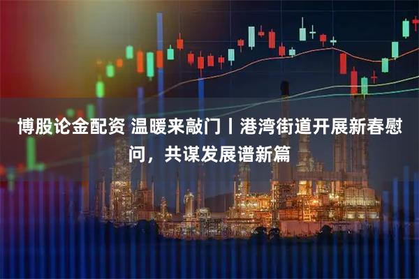 博股论金配资 温暖来敲门丨港湾街道开展新春慰问，共谋发展谱新篇