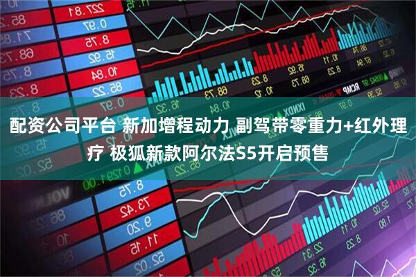 配资公司平台 新加增程动力 副驾带零重力+红外理疗 极狐新款阿尔法S5开启预售
