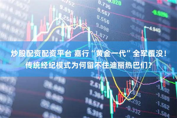 炒股配资配资平台 嘉行“黄金一代”全军覆没！传统经纪模式为何留不住迪丽热巴们？