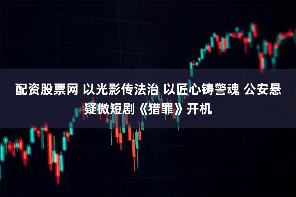 配资股票网 以光影传法治 以匠心铸警魂 公安悬疑微短剧《猎罪》开机