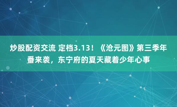 炒股配资交流 定档3.13！《沧元图》第三季年番来袭，东宁府的夏天藏着少年心事
