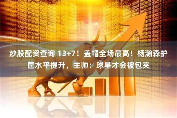 炒股配资查询 13+7！盖帽全场最高！杨瀚森护筐水平提升，主帅：球星才会被包夹