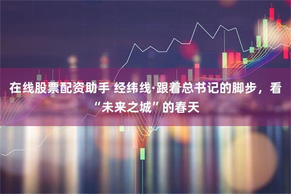 在线股票配资助手 经纬线·跟着总书记的脚步，看“未来之城”的春天