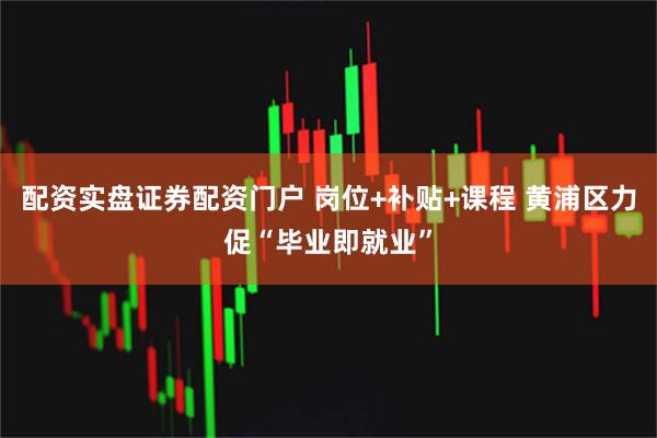 配资实盘证券配资门户 岗位+补贴+课程 黄浦区力促“毕业即就业”